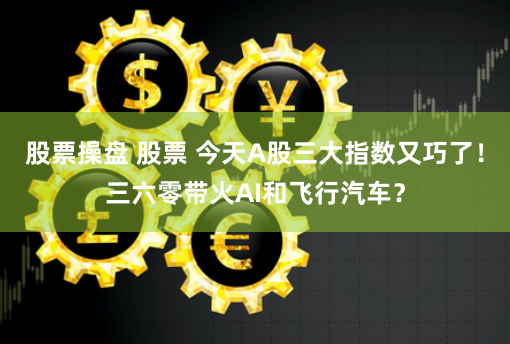 股票操盘 股票 今天A股三大指数又巧了！三六零带火AI和飞行汽车？