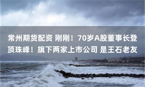 常州期货配资 刚刚！70岁A股董事长登顶珠峰！旗下两家上市公司 是王石老友
