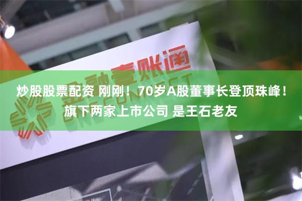 炒股股票配资 刚刚！70岁A股董事长登顶珠峰！旗下两家上市公司 是王石老友