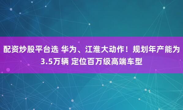 配资炒股平台选 华为、江淮大动作！规划年产能为3.5万辆 定位百万级高端车型