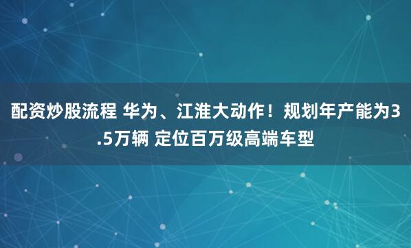 配资炒股流程 华为、江淮大动作！规划年产能为3.5万辆 定位百万级高端车型