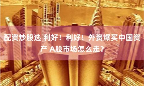 配资炒股选 利好！利好！外资爆买中国资产 A股市场怎么走？