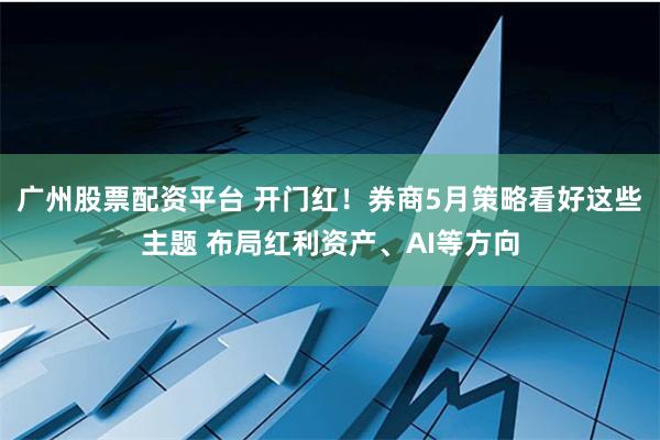 广州股票配资平台 开门红！券商5月策略看好这些主题 布局红利资产、AI等方向