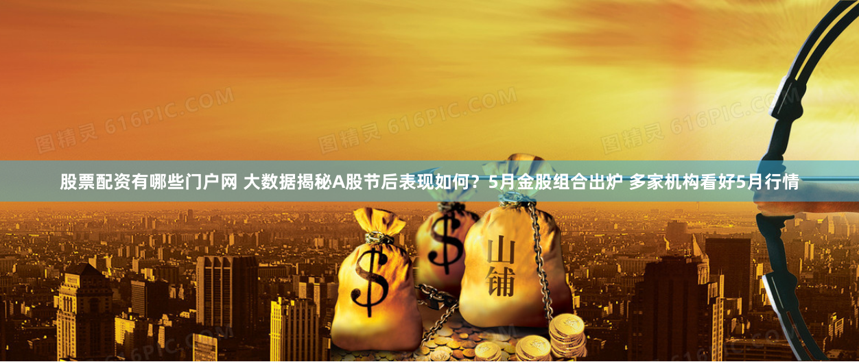 股票配资有哪些门户网 大数据揭秘A股节后表现如何？5月金股组合出炉 多家机构看好5月行情