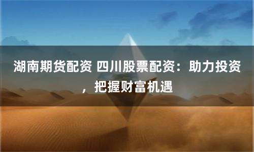 湖南期货配资 四川股票配资：助力投资，把握财富机遇