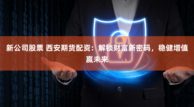 新公司股票 西安期货配资：解锁财富新密码，稳健增值赢未来