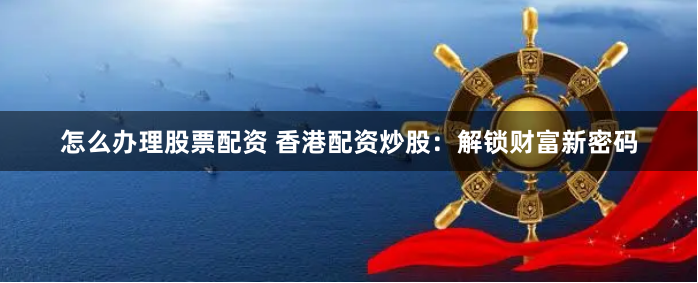 怎么办理股票配资 香港配资炒股：解锁财富新密码