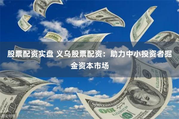 股票配资实盘 义乌股票配资：助力中小投资者掘金资本市场