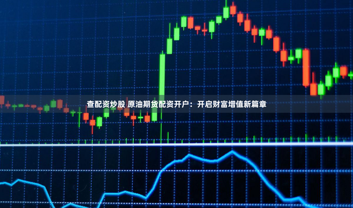 查配资炒股 原油期货配资开户：开启财富增值新篇章