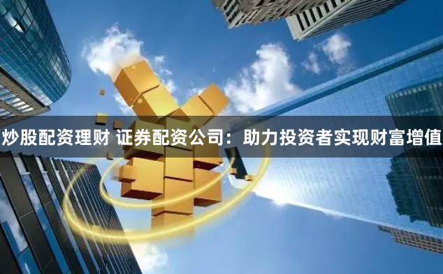 炒股配资理财 证券配资公司：助力投资者实现财富增值