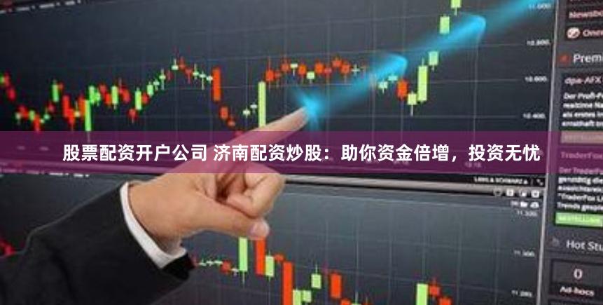股票配资开户公司 济南配资炒股：助你资金倍增，投资无忧