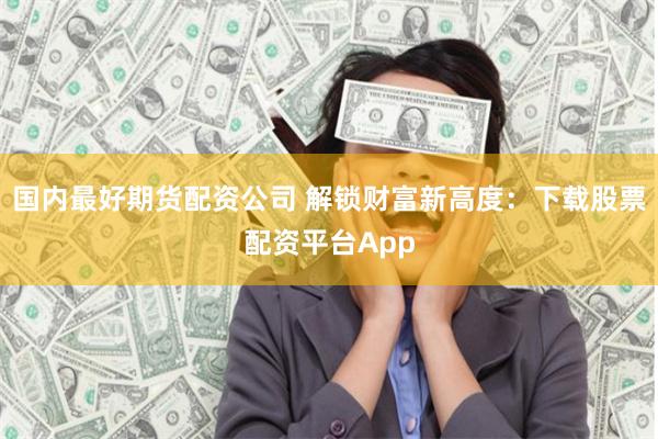 国内最好期货配资公司 解锁财富新高度：下载股票配资平台App