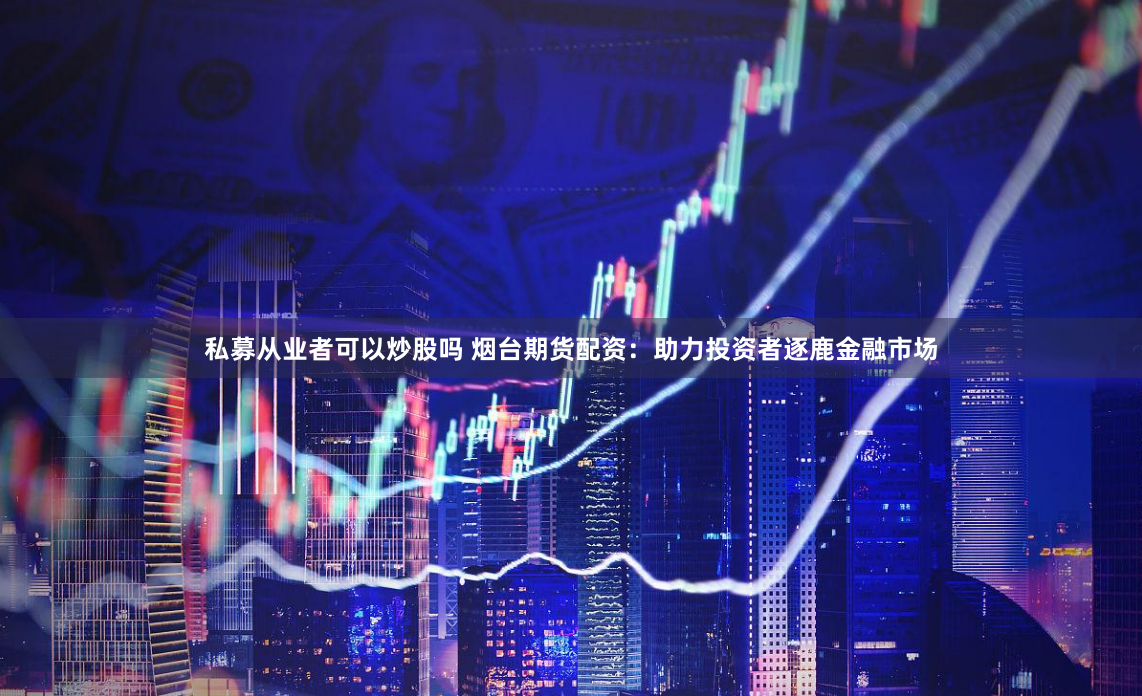 私募从业者可以炒股吗 烟台期货配资：助力投资者逐鹿金融市场