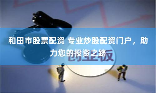 和田市股票配资 专业炒股配资门户，助力您的投资之路