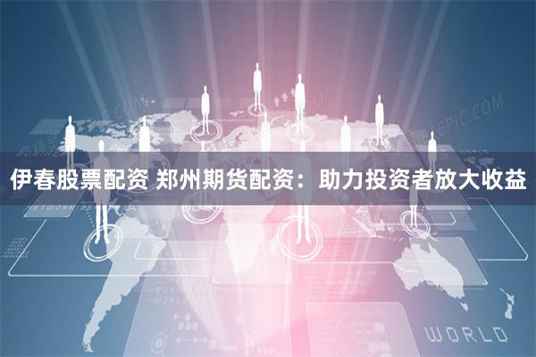 伊春股票配资 郑州期货配资：助力投资者放大收益