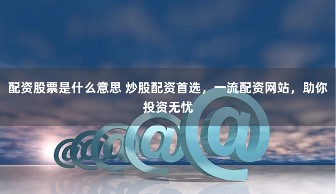 配资股票是什么意思 炒股配资首选，一流配资网站，助你投资无忧