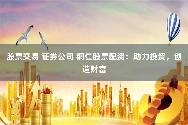 股票交易 证券公司 铜仁股票配资：助力投资，创造财富