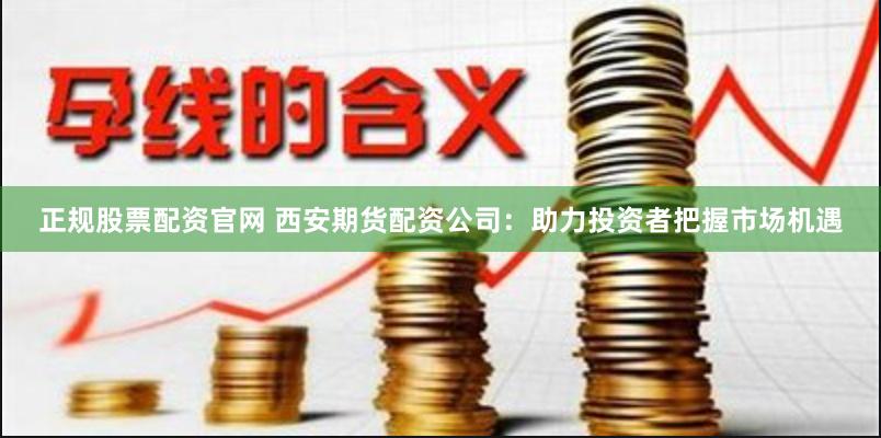 正规股票配资官网 西安期货配资公司：助力投资者把握市场机遇