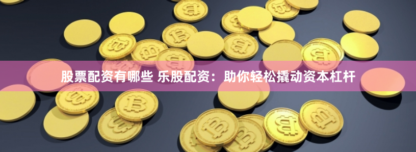 股票配资有哪些 乐股配资：助你轻松撬动资本杠杆