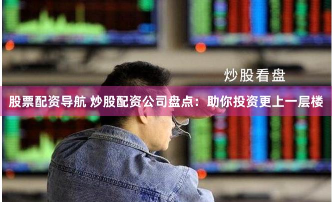 股票配资导航 炒股配资公司盘点：助你投资更上一层楼