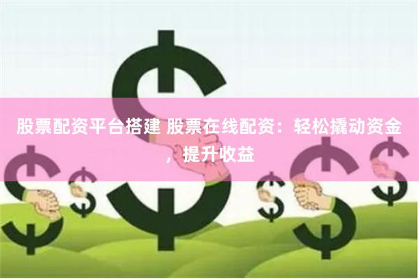股票配资平台搭建 股票在线配资：轻松撬动资金，提升收益
