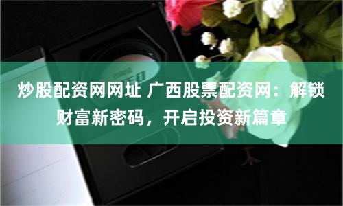 炒股配资网网址 广西股票配资网：解锁财富新密码，开启投资新篇章