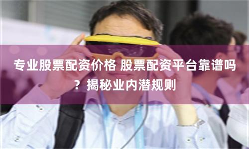 专业股票配资价格 股票配资平台靠谱吗？揭秘业内潜规则