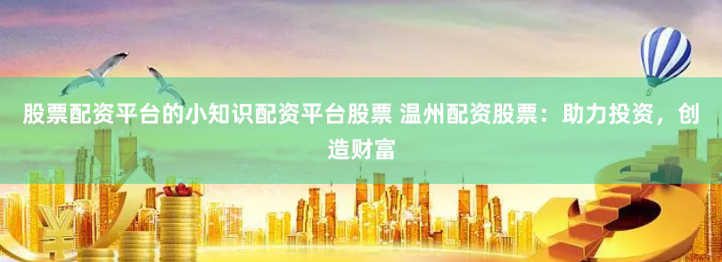 股票配资平台的小知识配资平台股票 温州配资股票：助力投资，创造财富