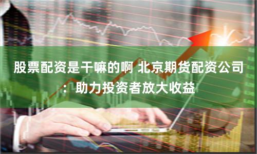 股票配资是干嘛的啊 北京期货配资公司：助力投资者放大收益