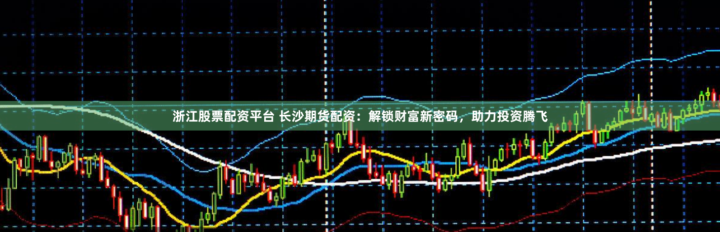 浙江股票配资平台 长沙期货配资：解锁财富新密码，助力投资腾飞