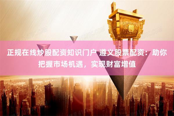 正规在线炒股配资知识门户 遵义股票配资：助你把握市场机遇，实现财富增值